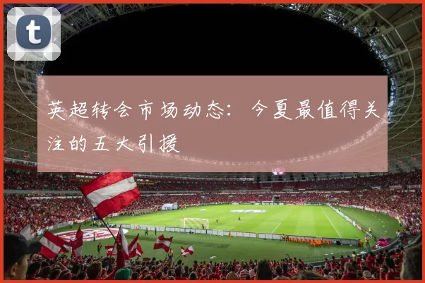英超转会市场动态:今夏最值得关注的五大引援