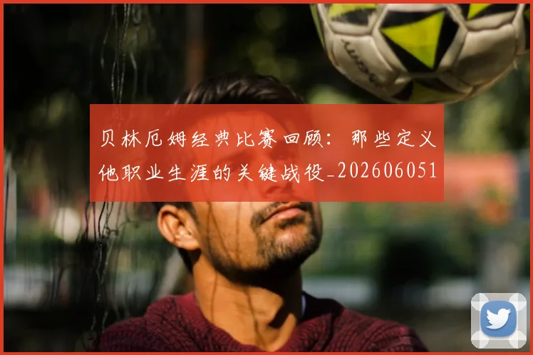 贝林厄姆经典比赛回顾:那些定义他职业生涯的关键战役_20260605171444
