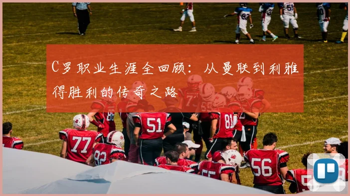 C罗职业生涯全回顾：从曼联到利雅得胜利的传奇之路
