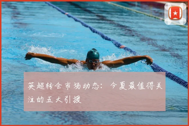 英超转会市场动态：今夏最值得关注的五大引援