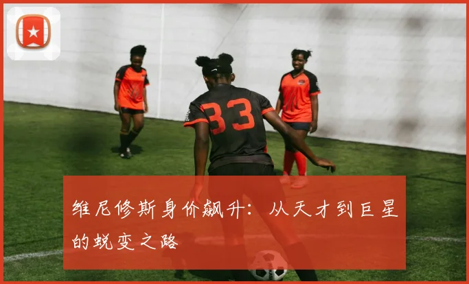 维尼修斯身价飙升：从天才到巨星的蜕变之路