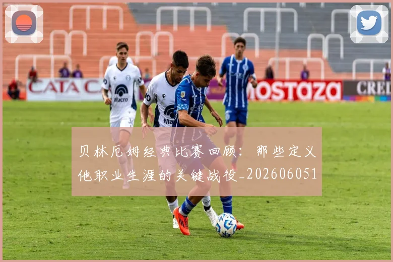 贝林厄姆经典比赛回顾：那些定义他职业生涯的关键战役_20260605171444