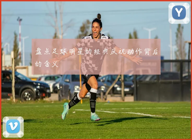 盘点足球明星的经典庆祝动作背后的含义