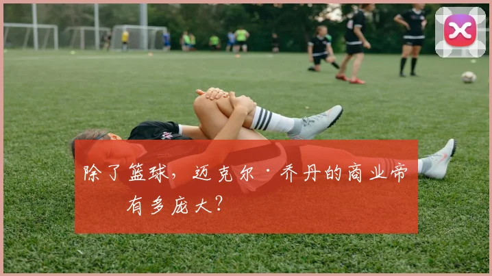 除了篮球，迈克尔·乔丹的商业帝国有多庞大？