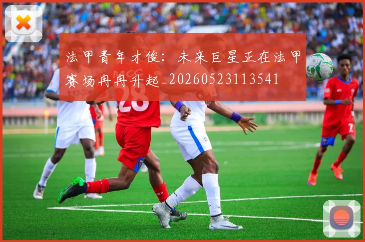 法甲青年才俊：未来巨星正在法甲赛场冉冉升起_20260523113541