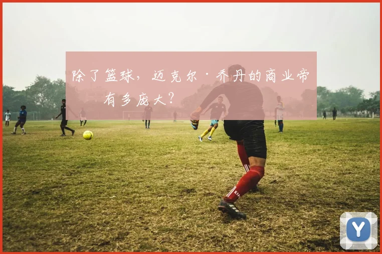 除了篮球,迈克尔·乔丹的商业帝国有多庞大?