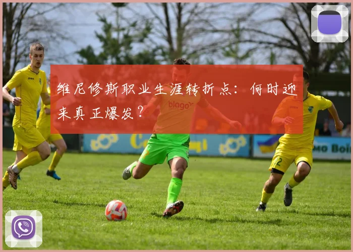 维尼修斯职业生涯转折点:何时迎来真正爆发?