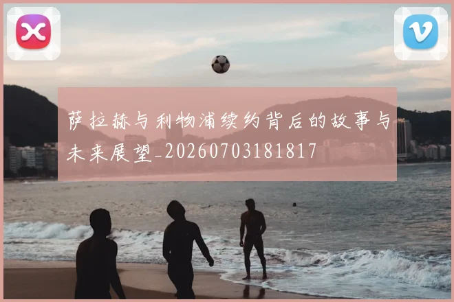 萨拉赫与利物浦续约背后的故事与未来展望_20260703181817
